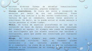 Existen diversas formas de entablar comunicaciones
virtuales. A continuación, algunos ejemplos:
•Correo electrónico. Se trata del envío y recepción de
mensajes por medio de una red informática. Tiene
una lógica muy similar a la del correo tradicional, con la
ventaja de que es inmediato, muchas veces gratuito y
simultáneo. Es decir, se le puede enviar el mismo mensaje a
varias personas al mismo tiempo.
•Wikis. Se trata de aquellas plataformas en las que su
contenido se hace de manera colaborativa como resultado
del trabajo en equipo. El ejemplo más común es Wikipedia,
una enciclopedia que los mismos usuarios van haciendo y
corrigiendo, para que pueda ser consultada por cualquier
navegante.
•Blogs. Es otro ejemplo muy común dentro de las
comunicaciones virtuales. Aquí, su fundador plasma
contenidos y sus lectores pueden valerse de
él y comentarlo. La clave de un blog es que la información
responda a los intereses de su creador y sea actualizado
periódicamente.
 