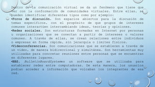 Dentro de la comunicación virtual se da un fenómeno que tiene que
ver con la conformación de comunidades virtuales. Entre ellas, se
pueden identificar diferentes tipos como por ejemplo:
•Foros de discusión. Son espacios abiertos para la discusión de
temas específicos, con el propósito de que grupos de intereses
comunes interactúen intercambiando ideas, teorías y opiniones.
•Redes sociales. Son estructuras formadas en Internet por personas
u organizaciones que se conectan a partir de intereses o valores
comunes. A través de ellas, se crean relaciones entre individuos
o empresas en forma rápida, sin jerarquía o límites físicos.
•Videoconferencias. Son comunicaciones que se establecen a través de
un video, de manera bidireccional y simultánea. Son herramientas muy
utilizadas para concretar reuniones entre personas que se encuentran
en diferentes lugares.
•BBS. BulletinBoardSystemes un software que se utilizaba para
establecer redes entre computadoras. De esta manera, los usuarios
podían acceder a información que volcaban los integrantes de esa
red.
 