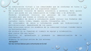 La comunicación virtual y las comunidades que se conforman en torno a
ellas se caracterizan por los siguientes rasgos:
•Se establecen vínculos de manera sincrónica y acrónica. Esto quiere
decir que puede ser una comunicación en tiempo real o en diferido.
•Permite establecer vínculos con personas de los orígenes más
variados pero que tienen un interés en común.
•El intercambio de datos e información puede incluir los formatos más
variados: texto, video, imagen, sonido, fotografía, etc.
•El intercambio de datos e información puede ser bidireccional o
multidireccional, dependiendo de los casos.
•Las relaciones entre los miembros de la comunidad virtual tienden hacia
la horizontalidad.
•Se produce (y se fomenta) el trabajo en equipo y colaborativo.
•Sus costos son muy bajos.
•Facilita el aprendizaje y promueve la democratización de la
información.
•Fomenta la actitud activa de los actores.
NETIQUETA
Son las normas básicas para comunicarse en la red
 