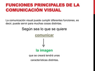 FUNCIONES PRINCIPALES DE LA
COMUNICACIÓN VISUAL
La comunicación visual puede cumplir diferentes funciones, es
decir, puede servir para muchas cosas distintas.
Según sea lo que se quiere
comunicar
la imagen
que se creará tendrá unas
características distintas.
 