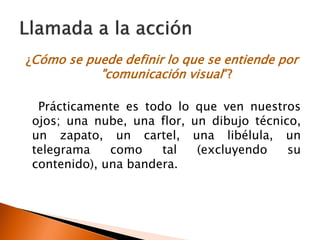 ¿Cómo se puede definir lo que se entiende por
"comunicación visual"?
Prácticamente es todo lo que ven nuestros
ojos; una nube, una flor, un dibujo técnico,
un zapato, un cartel, una libélula, un
telegrama como tal (excluyendo su
contenido), una bandera.
 