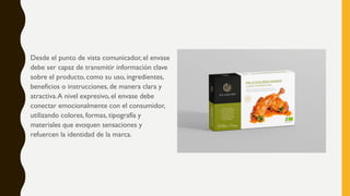 Desde el punto de vista comunicador, el envase
debe ser capaz de transmitir información clave
sobre el producto, como su uso, ingredientes,
beneficios o instrucciones, de manera clara y
atractiva.A nivel expresivo, el envase debe
conectar emocionalmente con el consumidor,
utilizando colores, formas, tipografía y
materiales que evoquen sensaciones y
refuercen la identidad de la marca.
 