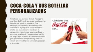 COCA-COLA Y SUS BOTELLAS
PERSONALIZADAS
Cola lanzó una campaña llamada "Comparte
una Coca-Cola", en la que se personalizaron las
botellas con nombres populares. Esta
estrategia no solo llamó la atención por lo
diferente de la propuesta, sino que también
creaba una conexión emocional con el
consumidor, incentivando la compra al querer
encontrar una botella con su nombre o el de
un amigo.Aquí, el envase actúa como un medio
para personalizar la experiencia y crear un
vínculo emocional, lo que aumenta la atracción
y las ventas.
 