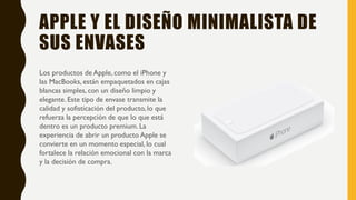 APPLE Y EL DISEÑO MINIMALISTA DE
SUS ENVASES
Los productos de Apple, como el iPhone y
las MacBooks, están empaquetados en cajas
blancas simples, con un diseño limpio y
elegante. Este tipo de envase transmite la
calidad y sofisticación del producto, lo que
refuerza la percepción de que lo que está
dentro es un producto premium. La
experiencia de abrir un producto Apple se
convierte en un momento especial, lo cual
fortalece la relación emocional con la marca
y la decisión de compra.
 