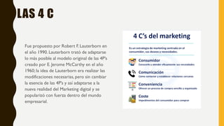 LAS 4 C
Fue propuesto por Robert F. Lauterborn en
el año 1990. Lauterborn trató de adaptarse
lo más posible al modelo original de las 4P’s
creado por E. Jerome McCarthy en el año
1960; la idea de Lauterborn era realizar las
modificaciones necesarias, pero sin cambiar
la esencia de las 4P’s y así adaptarse a la
nueva realidad del Marketing digital y se
popularizó con fuerza dentro del mundo
empresarial.
 