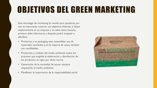 OBJETIVOS DEL GREEN MARKETING
Esta estrategia de marketing ha venido para quedarse, por
eso es importante conocer sus objetivos.Además, si desea
implementarla en su empresa y no sabe cómo hacerlo,
primero debe informarse y después podrá empezar a
planificar.
• Productos y su packaging sean sostenibles: uso de
materiales reciclados y, en la mayoría de casos, también
son reutilizables.
• Protección y cuidado del medio ambiente: todos los
procesos que engloba la elaboración y distribución de
los productos se rigen por dicha norma.
• Generación de la necesidad de actuar siempre
respetando al medio ambiente.
• Manifestar la importancia de la responsabilidad social.
 