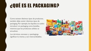¿QUÉ ES EL PACKAGING?
Como existen distintos tipos de productos,
también debe existir distintos tipos de
packaging. Por ejemplo, los líquidos se suelen
introducir en packaging como botellas,
mientras que los productos sólidos se
envuelven.
Los términos «envase» y «packaging»
significan lo mismo y son intercambiables.
 