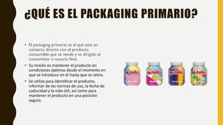 ¿QUÉ ES EL PACKAGING PRIMARIO?
• El packaging primario es el que está en
contacto directo con el producto
consumible que se vende y va dirigido al
consumidor o usuario final.
• Su misión es mantener el producto en
condiciones óptimas desde el momento en
que se introduce en él hasta que se retira.
• Se utiliza para identificar el producto,
informar de las normas de uso, la fecha de
caducidad y la vida útil, así como para
mantener el producto en una posición
segura.
 