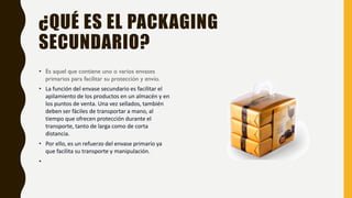 ¿QUÉ ES EL PACKAGING
SECUNDARIO?
• Es aquel que contiene uno o varios envases
primarios para facilitar su protección y envío.
• La función del envase secundario es facilitar el
apilamiento de los productos en un almacén y en
los puntos de venta. Una vez sellados, también
deben ser fáciles de transportar a mano, al
tiempo que ofrecen protección durante el
transporte, tanto de larga como de corta
distancia.
• Por ello, es un refuerzo del envase primario ya
que facilita su transporte y manipulación.
•
 