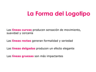 Las líneas curvas producen sensación de movimiento,
suavidad y cercanía
Las líneas rectas generan formalidad y seriedad
Las líneas delgadas producen un efecto elegante
Las líneas gruesas son más impactantes
La Forma del Logotipo
 