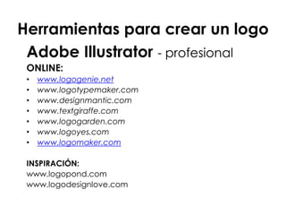Herramientas para crear un logo
Adobe Illustrator - profesional
ONLINE:
• www.logogenie.net
• www.logotypemaker.com
• www.designmantic.com
• www.textgiraffe.com
• www.logogarden.com
• www.logoyes.com
• www.logomaker.com
INSPIRACIÓN:
www.logopond.com
www.logodesignlove.com
 