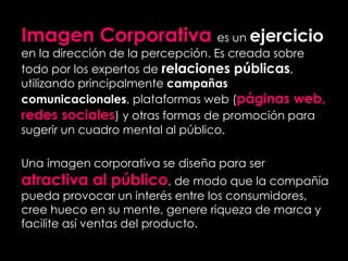 Imagen Corporativa es un ejercicio
en la dirección de la percepción. Es creada sobre
todo por los expertos de relaciones públicas,
utilizando principalmente campañas
comunicacionales, plataformas web (páginas web,
redes sociales) y otras formas de promoción para
sugerir un cuadro mental al público.
Una imagen corporativa se diseña para ser
atractiva al público, de modo que la compañía
pueda provocar un interés entre los consumidores,
cree hueco en su mente, genere riqueza de marca y
facilite así ventas del producto.
 