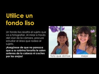 Utilice un
fondo liso
Un fondo liso resalta el sujeto que
va a fotografiar. Al mirar a través
del visor de la cámara, procure
estudiar el área que rodea al
sujeto.
¡Asegúrese de que no parezca
que a su sobrina favorita le salen
antenas de la cabeza ni coches
por las orejas!
 