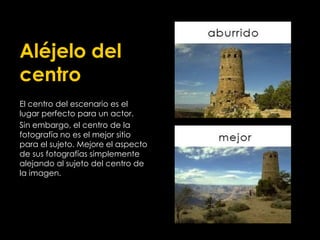 Aléjelo del
centro
El centro del escenario es el
lugar perfecto para un actor.
Sin embargo, el centro de la
fotografía no es el mejor sitio
para el sujeto. Mejore el aspecto
de sus fotografías simplemente
alejando al sujeto del centro de
la imagen.
 