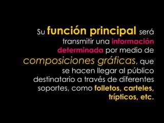 Su función principal será
transmitir una información
determinada por medio de
composiciones gráficas, que
se hacen llegar al público
destinatario a través de diferentes
soportes, como folletos, carteles,
trípticos, etc.
 