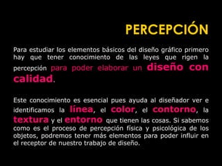 PERCEPCIÓN
Para estudiar los elementos básicos del diseño gráfico primero
hay que tener conocimiento de las leyes que rigen la
percepción para poder elaborar un diseño con
calidad.
Este conocimiento es esencial pues ayuda al diseñador ver e
identificamos la línea, el color, el contorno, la
textura y el entorno que tienen las cosas. Si sabemos
como es el proceso de percepción física y psicológica de los
objetos, podremos tener más elementos para poder influir en
el receptor de nuestro trabajo de diseño.
 