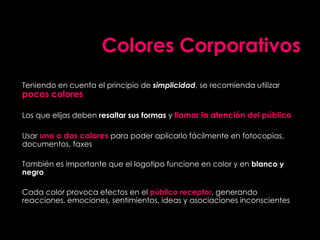 Colores Corporativos
Teniendo en cuenta el principio de simplicidad, se recomienda utilizar
pocos colores
Los que elijas deben resaltar sus formas y llamar la atención del público
Usar uno o dos colores para poder aplicarlo fácilmente en fotocopias,
documentos, faxes
También es importante que el logotipo funcione en color y en blanco y
negro
Cada color provoca efectos en el público receptor, generando
reacciones, emociones, sentimientos, ideas y asociaciones inconscientes
 