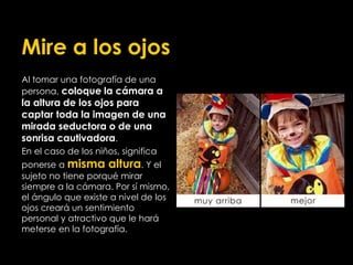 Mire a los ojos
Al tomar una fotografía de una
persona, coloque la cámara a
la altura de los ojos para
captar toda la imagen de una
mirada seductora o de una
sonrisa cautivadora.
En el caso de los niños, significa
ponerse a misma altura. Y el
sujeto no tiene porqué mirar
siempre a la cámara. Por sí mismo,
el ángulo que existe a nivel de los
ojos creará un sentimiento
personal y atractivo que le hará
meterse en la fotografía.
 