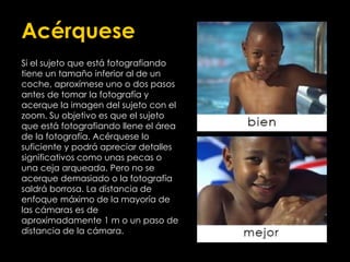 Acérquese
Si el sujeto que está fotografiando
tiene un tamaño inferior al de un
coche, aproxímese uno o dos pasos
antes de tomar la fotografía y
acerque la imagen del sujeto con el
zoom. Su objetivo es que el sujeto
que está fotografiando llene el área
de la fotografía. Acérquese lo
suficiente y podrá apreciar detalles
significativos como unas pecas o
una ceja arqueada. Pero no se
acerque demasiado o la fotografía
saldrá borrosa. La distancia de
enfoque máximo de la mayoría de
las cámaras es de
aproximadamente 1 m o un paso de
distancia de la cámara.
 