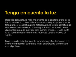 Tenga en cuenta la luz
Después del sujeto, lo más importante de cada fotografía es la
luz. La luz afecta a la apariencia de todo lo que aparece en la
fotografía. Si fotografía a una tatarabuela, la luz del sol reflejada
desde un lateral resaltará sus arrugas. Pero la luz suave de un
día nublado puede suavizar esas mismas arrugas. ¿No le gusta
la luz sobre el sujeto? Entonces, muévase usted o mueva al
sujeto.
En el caso de paisajes, intente tomar fotografías temprano o a
última hora del día, cuando la luz es anaranjada y se mezcla
con el paisaje.
 