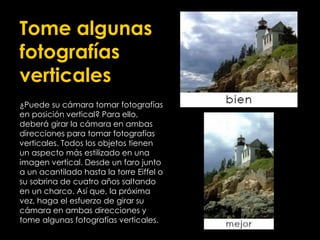 Tome algunas
fotografías
verticales
¿Puede su cámara tomar fotografías
en posición vertical? Para ello,
deberá girar la cámara en ambas
direcciones para tomar fotografías
verticales. Todos los objetos tienen
un aspecto más estilizado en una
imagen vertical. Desde un faro junto
a un acantilado hasta la torre Eiffel o
su sobrina de cuatro años saltando
en un charco. Así que, la próxima
vez, haga el esfuerzo de girar su
cámara en ambas direcciones y
tome algunas fotografías verticales.
 