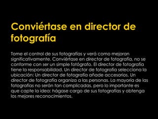 Conviértase en director de
fotografía
Tome el control de sus fotografías y verá como mejoran
significativamente. Conviértase en director de fotografía, no se
conforme con ser un simple fotógrafo. El director de fotografía
tiene la responsabilidad. Un director de fotografía selecciona la
ubicación: Un director de fotografía añade accesorios. Un
director de fotografía organiza a las personas. La mayoría de las
fotografías no serán tan complicadas, pero lo importante es
que capte la idea: hágase cargo de sus fotografías y obtenga
los mejores reconocimientos.
 