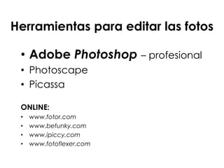 • Adobe Photoshop – profesional
• Photoscape
• Picassa
ONLINE:
• www.fotor.com
• www.befunky.com
• www.ipiccy.com
• www.fotoflexer.com
• http://fotoflexer.com/
Herramientas para editar las fotos
 