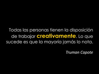 Todas las personas tienen la disposición
de trabajar creativamente. Lo que
sucede es que la mayoría jamás lo nota.
Truman Capote
 