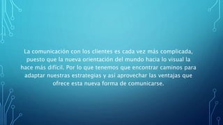 La comunicación con los clientes es cada vez más complicada,
puesto que la nueva orientación del mundo hacia lo visual la
hace más difícil. Por lo que tenemos que encontrar caminos para
adaptar nuestras estrategias y así aprovechar las ventajas que
ofrece esta nueva forma de comunicarse.
 