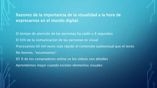 Razones de la importancia de la visualidad a la hora de
expresarnos en el mundo digital.
El tiempo de atención de las personas ha caído a 8 segundos
El 93% de la comunicación de las personas es visual
Procesamos 60 mil veces más rápido el contenido audiovisual que el texto
No leemos, “escaneamos”
85 % de los compradores online ve los vídeos con detalles
Aprendemos mejor cuando existen elementos visuales
 