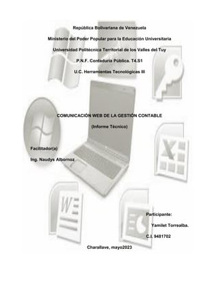 República Bolivariana de Venezuela
Ministerio del Poder Popular para la Educación Universitaria
Universidad Politécnica Territorial de los Valles del Tuy
P.N.F. Contaduría Pública. T4.S1
U.C. Herramientas Tecnológicas III
COMUNICACIÓN WEB DE LA GESTIÓN CONTABLE
(Informe Técnico)
Facilitador(a)
Ing. Naudys Albornoz
Participante:
Yamilet Torrealba.
C.I. 9481702
Charallave, mayo2023
 