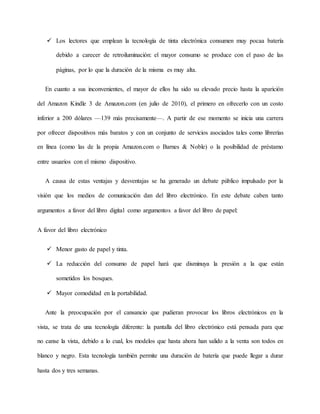  Los lectores que emplean la tecnología de tinta electrónica consumen muy pocaa batería
debido a carecer de retroiluminación: el mayor consumo se produce con el paso de las
páginas, por lo que la duración de la misma es muy alta.
En cuanto a sus inconvenientes, el mayor de ellos ha sido su elevado precio hasta la aparición
del Amazon Kindle 3 de Amazon.com (en julio de 2010), el primero en ofrecerlo con un costo
inferior a 200 dólares —139 más precisamente—. A partir de ese momento se inicia una carrera
por ofrecer dispositivos más baratos y con un conjunto de servicios asociados tales como librerías
en línea (como las de la propia Amazon.com o Barnes & Noble) o la posibilidad de préstamo
entre usuarios con el mismo dispositivo.
A causa de estas ventajas y desventajas se ha generado un debate público impulsado por la
visión que los medios de comunicación dan del libro electrónico. En este debate caben tanto
argumentos a favor del libro digital como argumentos a favor del libro de papel:
A favor del libro electrónico
 Menor gasto de papel y tinta.
 La reducción del consumo de papel hará que disminuya la presión a la que están
sometidos los bosques.
 Mayor comodidad en la portabilidad.
Ante la preocupación por el cansancio que pudieran provocar los libros electrónicos en la
vista, se trata de una tecnología diferente: la pantalla del libro electrónico está pensada para que
no canse la vista, debido a lo cual, los modelos que hasta ahora han salido a la venta son todos en
blanco y negro. Esta tecnología también permite una duración de batería que puede llegar a durar
hasta dos y tres semanas.
 
