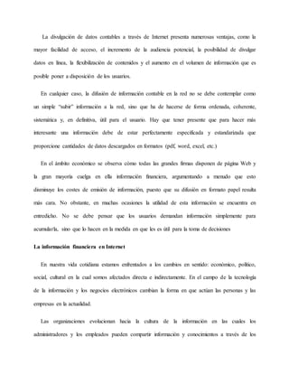 La divulgación de datos contables a través de Internet presenta numerosas ventajas, como la
mayor facilidad de acceso, el incremento de la audiencia potencial, la posibilidad de divulgar
datos en línea, la flexibilización de contenidos y el aumento en el volumen de información que es
posible poner a disposición de los usuarios.
En cualquier caso, la difusión de información contable en la red no se debe contemplar como
un simple “subir” información a la red, sino que ha de hacerse de forma ordenada, coherente,
sistemática y, en definitiva, útil para el usuario. Hay que tener presente que para hacer más
interesante una información debe de estar perfectamente especificada y estandarizada que
proporcione cantidades de datos descargados en formatos (pdf, word, excel, etc.)
En el ámbito económico se observa cómo todas las grandes firmas disponen de página Web y
la gran mayoría cuelga en ella información financiera, argumentando a menudo que esto
disminuye los costes de emisión de información, puesto que su difusión en formato papel resulta
más cara. No obstante, en muchas ocasiones la utilidad de esta información se encuentra en
entredicho. No se debe pensar que los usuarios demandan información simplemente para
acumularla, sino que lo hacen en la medida en que les es útil para la toma de decisiones
La información financiera en Internet
En nuestra vida cotidiana estamos enfrentados a los cambios en sentido: económico, político,
social, cultural en la cual somos afectados directa e indirectamente. En el campo de la tecnología
de la información y los negocios electrónicos cambian la forma en que actúan las personas y las
empresas en la actualidad.
Las organizaciones evolucionan hacia la cultura de la información en las cuales los
administradores y los empleados pueden compartir información y conocimientos a través de los
 