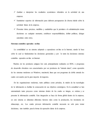 Analizar e interpretar los resultados económicos obtenidos en la actividad de una
empresa.
 Suministrar soportes de información para elaborar presupuestos de diversa índole sobre la
actividad futura de la empresa.
 Presentar datos precisos, medibles y analizables que le permitan a la administración tomar
decisiones en cualquier momento, establecer responsabilidades, definir políticas, delegar
autoridad, entre otros.
Sistemas contables operados on-line
La contabilidad es un sistema adaptado a operadores on-line en la Internet, siendo la base
sobre la cual se fundamentan las decisiones gerenciales y por lo tanto las decisiones sistemas
contables operados on-line en Internet.
Muchos de los productos antiguos low end, principalmente realizados en DOS, o programas
de desarrollo obsoletos son caracterizados por ser productos de "entrada única", como oposición
de los sistemas modernos en Windows, macintosh, linux que son programas de doble entrada los
cuales son usados por la gran mayoría de negocios.
En las organizaciones modernas, tanto públicas como privadas, la misión de las tecnologías
de la información es facilitar la consecución de sus objetivos estratégicos. En la actualidad se han
automatizado tanto procesos como sistemas dentro de los cuales se integra, se ordena y se
presenta la información contable. Esta integración se hace de forma global dentro de la empresa,
en este sistema se alimentan diferentes factores tales como la producción, los inventarios de
almacenaje, etc. Los cuales proveen información contable necesaria no solo para tomar
decisiones, sino también para la forma de operación diaria de la empresa.
 
