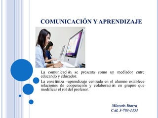 COMUNICACIÓN Y APRENDIZAJE
La comunicación se presenta como un mediador entre
educando y educador.
La enseñanza –aprendizaje centrada en el alumno establece
relaciones de cooperación y colaboración en grupos que
modificar el rol del profesor.
Miozotis Ibarra
Céd. 3-703-1353
 