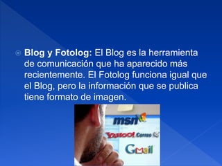  Blog y Fotolog: El Blog es la herramienta
de comunicación que ha aparecido más
recientemente. El Fotolog funciona igual que
el Blog, pero la información que se publica
tiene formato de imagen.
 
