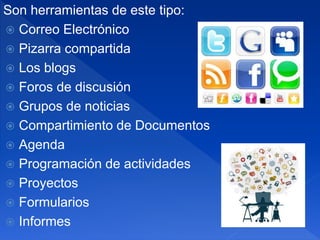 Son herramientas de este tipo:
 Correo Electrónico
 Pizarra compartida
 Los blogs
 Foros de discusión
 Grupos de noticias
 Compartimiento de Documentos
 Agenda
 Programación de actividades
 Proyectos
 Formularios
 Informes
 