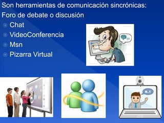Son herramientas de comunicación sincrónicas:
Foro de debate o discusión
 Chat
 VideoConferencia
 Msn
 Pizarra Virtual
 