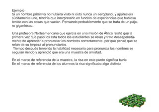 Ejemplo
Si un hombre primitivo no hubiera visto ni oído nunca un aeroplano, y apareciera
súbitamente uno, tendría que interpretarlo en función de experiencias que hubiese
tenido con las cosas que vuelan. Pensando probablemente que se trata de un pája-
ro gigantesco.
Una profesora Norteamericana que ejercía en una misión de África relató que la
primera vez que paso los lista todos los estudiantes se reían y trato desesperada-
mente de aprender a pronunciar los nombres correctamente, por que pensó que se
reían de su torpeza al pronunciarlos.
Tiempo después teniendo la habilidad necesaria para pronuncia los nombres se
seguían riendo y aprendió que era una muestra de amistad.
En el marco de referencia de la maestra, la risa en este punto significa burla.
En el marco de referencia de los alumnos la risa significaba algo distinto
 