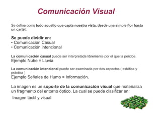 Comunicación Visual
Se define como todo aquello que capta nuestra vista, desde una simple flor hasta
un cartel.
Se puede dividir en:
• Comunicación Casual
• Comunicación intencional
La comunicación casual puede ser interpretada libremente por el que la percibe.
Ejemplo Nube = Lluvia
La comunicación intencional puede ser examinada por dos aspectos ( estética y
práctica )
Ejemplo Señales de Humo = Información.
La imagen es un soporte de la comunicación visual que materializa
un fragmento del entorno óptico. La cual se puede clasificar en:
Imagen táctil y visual
 