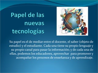 Su papel es el de mediar entre el docente, el saber (objeto de estudio) y el estudiante. Cada una tiene su propio lenguaje y su propio canal para pasar la información; y de cada una de ellas, podemos los educadores, aprovechar  para promover y acompañar los procesos de enseñanza y de aprendizaje. 