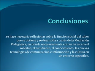 se hace necesario reflexionar sobre la función social del saber que se obtiene y se desarrolla a través de la Mediación Pedagógica, en donde necesariamente entran en escena el maestro, el estudiante, el conocimiento, las nuevas tecnologías de comunicación e información y la cultura en un entorno específico. 