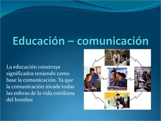 La educación construye significados teniendo como base la comunicación. Ya que la comunicación invade todas las esferas de la vida cotidiana del hombre  