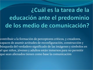 contribuir a la formación de perceptores críticos, y creadores, capaces de asumir actitudes de reconfiguración, construcción y búsqueda del verdadero significado de las imágenes y símbolos en el que niños, jóvenes y adultos están inmersos para no permitir que sean alienados tienen como base la comunicación  