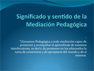 : "Llamamos Pedagógica a toda mediación capaz de promover y acompañar el aprendizaje de nuestros interlocutores, es decir, de promover en los educandos la tarea de construirse y de apropiarse del mundo y de sí mismos. 