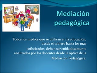 Todos los medios que se utilizan en la educación, desde el tablero hasta los más sofisticados, deben ser cuidadosamente analizados por los docentes desde la óptica de la Mediación Pedagógica. 
