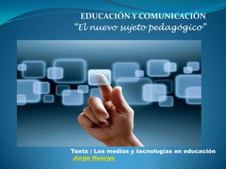 EDUCACIÓN Y COMUNICACIÓN
“El nuevo sujeto pedagógico”




Texto : Los medios y tecnologías en educación
Jorge Huergo
 