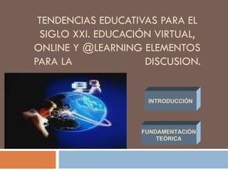 TENDENCIAS EDUCATIVAS PARA EL SIGLO XXI. EDUCACIÓN VIRTUAL, ONLINE Y @LEARNING ELEMENTOS PARA LA  DISCUSION. INTRODUCCIÓN FUNDAMENTACIÓN TEÓRICA 