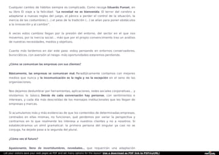 Cualquier cambio de hábitos siempre es complicado. Como recoge Eduardo Punset, en
su libro El viaje a la felicidad: “La novedad no es bienvenida. El terror del cerebro a
adaptarse a nuevas reglas del juego, el pánico a perder el control de la situación, la
inercia de las costumbres (…) el peso de la tradición (…) se alían para poner obstáculos
a la innovación y al cambio”.
A veces estos cambios llegan por la presión del entorno, del sector en el que nos
movemos, por la inercia social… más que por el propio convencimiento tras un análisis
de nuestras necesidades, medios y objetivos.
Cuanto más tardemos en dar este paso -estoy pensando en entornos conservadores,
burocráticos, con aversión al riesgo- más oportunidades estaremos perdiendo.
¿Cómo se comunican las empresas con sus clientes?
Básicamente, las empresas se comunican mal. Paradójicamente contamos con mejores
medios que nunca y la incomunicación es la regla y no la excepción en el seno de las
organizaciones.
Nos dejamos deslumbrar por herramientas, aplicaciones, redes sociales corporativas… y
olvidamos lo básico. Detrás de cada conversación hay personas, con sentimientos e
intereses, y cada día más descreídas de los mensajes institucionales que les llegan de
empresas y marcas.
Si acumulamos más y más evidencias de que los contenidos de determinadas empresas,
centrados en ellas mismas, no funcionan, qué perdemos por variar la perspectiva y
centrarnos en lo que realmente les interesa a nuestros clientes y no a nosotros. Si
estableciéramos un símil gramatical: la primera persona del singular ya casi no se
conjuga, ha dejado paso a la segunda del plural.
¿Cómo ves el futuro?
Apasionante, lleno de incertidumbres, novedades… que requerirán una adaptación
Let your visitors save your web pages as PDF and set many options for the layout! Use a download as PDF link to PDFmyURL!
 