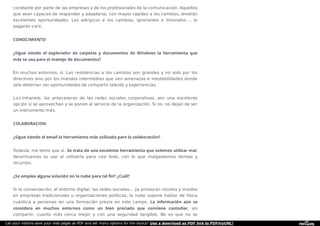 constante por parte de las empresas y de los profesionales de la comunicación. Aquellos
que sean capaces de responder y adaptarse, con mayor rapidez a los cambios, tendrán
excelentes oportunidades. Los alérgicos a los cambios, ignorantes o timoratos…. lo
pagarán caro.
CONOCIMIENTO
¿Sigue siendo el explorador de carpetas y documentos de Windows la herramienta que
más se usa para el manejo de documentos?
En muchos entornos, sí. Las resistencias a los cambios son grandes y no solo por los
directivos sino por los mandos intermedios que ven amenazas e inestabilidades donde
solo deberían ver oportunidades de compartir talento y experiencias.
Las intranets, las antecesoras de las redes sociales corporativas, son una excelente
opción si se aprovechan y se ponen al servicio de la organización. Si no, no dejan de ser
un instrumento más.
COLABORACION
¿Sigue siendo el email la herramienta más utilizada para la colaboración?
Todavía, me temo que sí. Se trata de una excelente herramienta que solemos utilizar mal,
desvirtuamos su uso al utilizarla para casi todo, con lo que malgastamos tiempo y
recursos.
¿Se emplea alguna solución en la nube para tal fin? ¿Cuál?
Si la conversación, el entorno digital, las redes sociales… ya provocan recelos y miedos
en empresas tradicionales u organizaciones políticas, la nube supone hablar de física
cuántica a personas sin una formación previa en este campo. La información aún se
considera en muchos entornos como un bien preciado que conviene custodiar, sin
compartir, cuanto más cerca mejor y con una seguridad tangible. No es que no se
Let your visitors save your web pages as PDF and set many options for the layout! Use a download as PDF link to PDFmyURL!
 